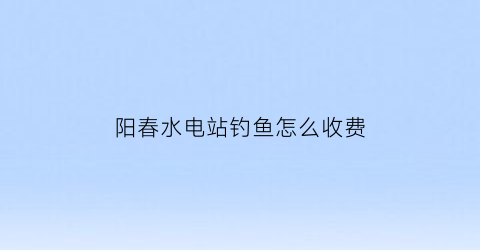 阳春水电站钓鱼怎么收费