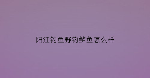 阳江钓鱼野钓鲈鱼怎么样(阳江钓鱼好去处)