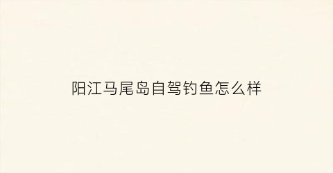 阳江马尾岛自驾钓鱼怎么样(阳江马尾岛能赶海吗)