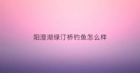 阳澄湖绿汀桥钓鱼怎么样(阳澄湖绿汀桥钓鱼怎么样啊)