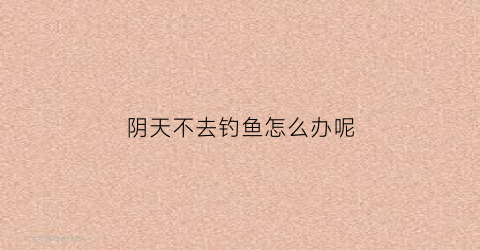 阴天不去钓鱼怎么办呢(阴天不好钓鱼)