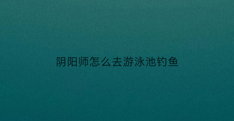 阴阳师怎么去游泳池钓鱼
