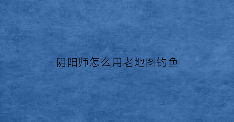 阴阳师怎么用老地图钓鱼(阴阳师地点)