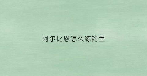 阿尔比恩怎么练钓鱼(阿尔比恩怎么练钓鱼技能)