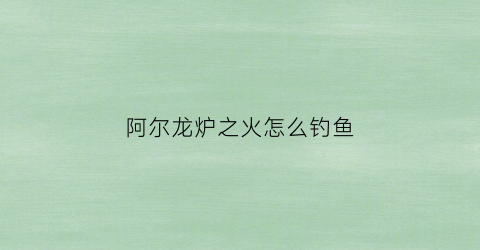 阿尔龙炉之火怎么钓鱼(阿尔龙炉之火什么职业好)
