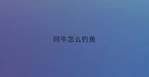 阿牛怎么钓鱼(阿牛怎么了)