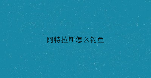 阿特拉斯怎么钓鱼(阿特拉斯新手攻略)