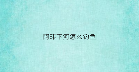 阿玮下河怎么钓鱼(钓鱼阿魏)