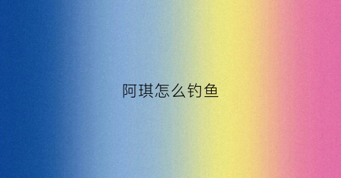 阿琪怎么钓鱼(阿琪怎么钓鱼视频)
