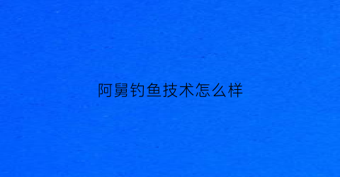 “阿舅钓鱼技术怎么样(阿舅和娘舅是什么意思)