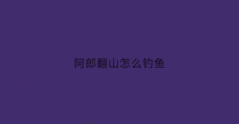 阿郎翻山怎么钓鱼(阿郎鱼漂怎么样)
