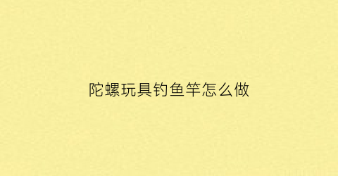 陀螺玩具钓鱼竿怎么做(陀螺玩具钓鱼竿怎么做视频)