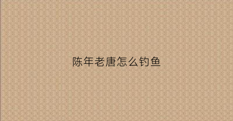 陈年老唐怎么钓鱼(陈年老唐怎么钓鱼视频)