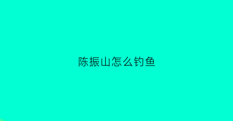 陈振山怎么钓鱼(陈振山怎么钓鱼视频)