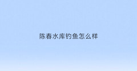 陈春水库钓鱼怎么样(陈春会百度百科)