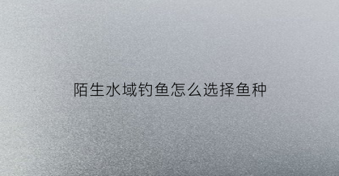 陌生水域钓鱼怎么选择鱼种(陌生水库该怎么选择钓位)