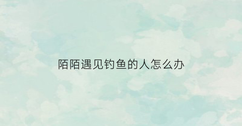 陌陌遇见钓鱼的人怎么办(陌陌被钓鱼)