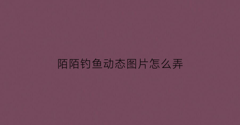 陌陌钓鱼动态图片怎么弄(陌陌钓鱼是什么意思)