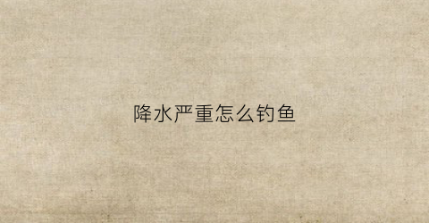 降水严重怎么钓鱼(降水严重怎么钓鱼视频)