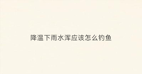 降温下雨水浑应该怎么钓鱼(夏天下雨降温涨水怎么钓鱼)