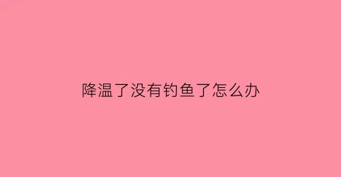 “降温了没有钓鱼了怎么办(降温了没有钓鱼了怎么办呢)