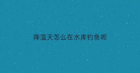 降温天怎么在水库钓鱼呢(天气突然降温水库钓鱼好钓吗)