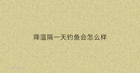 降温隔一天钓鱼会怎么样(降温隔一天钓鱼会怎么样吗)