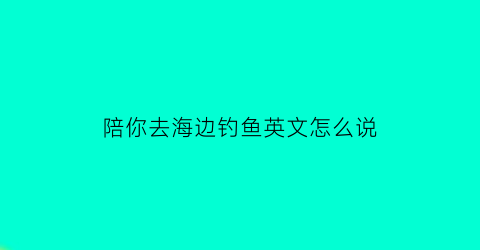 陪你去海边钓鱼英文怎么说