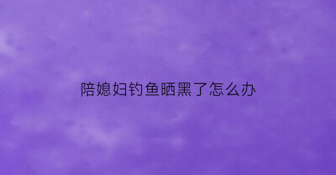 陪媳妇钓鱼晒黑了怎么办(钓鱼晒黑的搞笑句子)