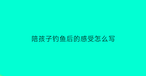 陪孩子钓鱼后的感受怎么写(陪孩子钓鱼经典句子说说心情)