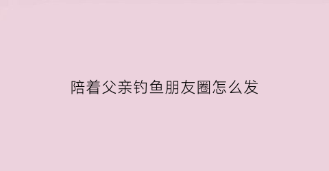 “陪着父亲钓鱼朋友圈怎么发(陪老爸钓鱼)