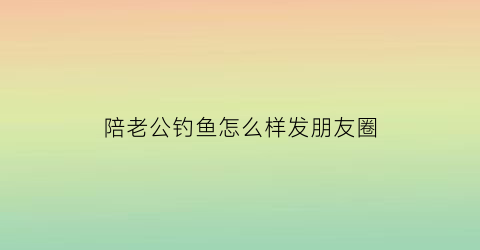 陪老公钓鱼怎么样发朋友圈(陪老公钓鱼怎么样发朋友圈文案)