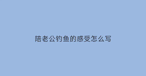 陪老公钓鱼的感受怎么写(陪老公钓鱼说说心情短语)