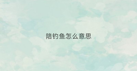 陪钓鱼怎么意思(陪钓鱼的工作)