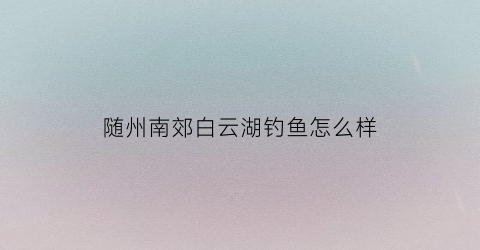 随州南郊白云湖钓鱼怎么样(随州白云湖公园有什么好玩)