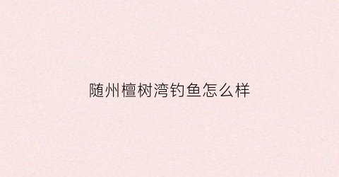 随州檀树湾钓鱼怎么样(檀树岭村会不会开发)
