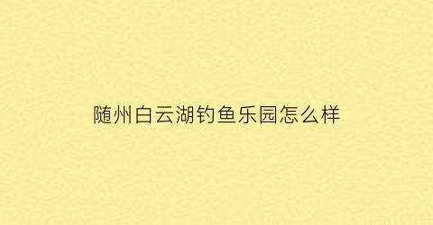 “随州白云湖钓鱼乐园怎么样(随州白云湖钓鱼乐园怎么样呀)