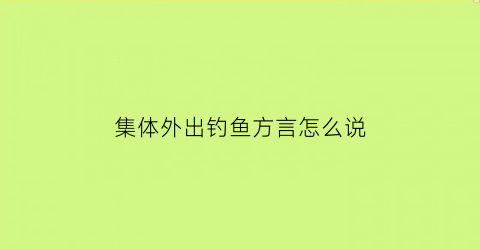 集体外出钓鱼方言怎么说(出去钓鱼)