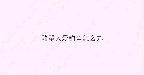 雕塑人爱钓鱼怎么办(雕塑的人叫什么)