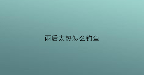 雨后太热怎么钓鱼(雨后闷热天好钓鱼吗)