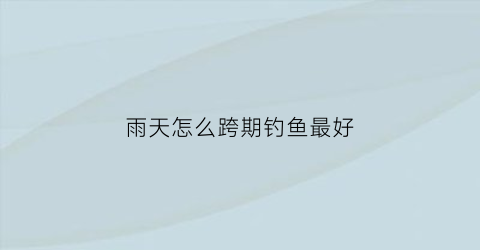 雨天怎么跨期钓鱼最好(雨天钓鱼需要注意什么)