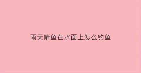 “雨天晴鱼在水面上怎么钓鱼(雨天钓鱼鱼在深处还是浅处)