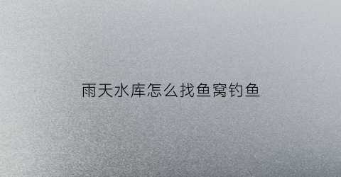 雨天水库怎么找鱼窝钓鱼(下雨天在水库钓鱼钓什么位置)