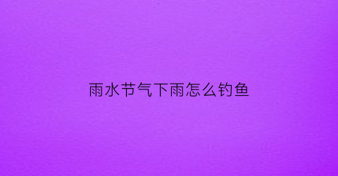 雨水节气下雨怎么钓鱼(雨水节气下雨钓鱼好吗)