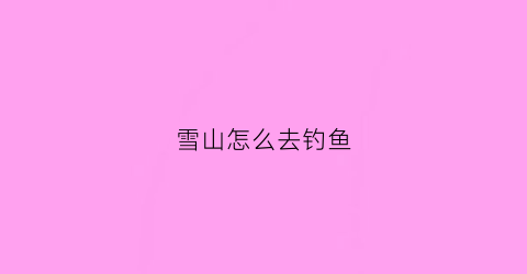雪山怎么去钓鱼(怎么在雪山钓鱼)
