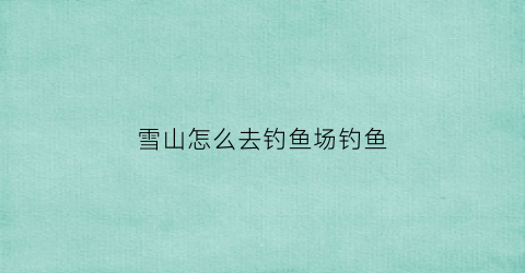 雪山怎么去钓鱼场钓鱼(雪山钓鱼在哪)