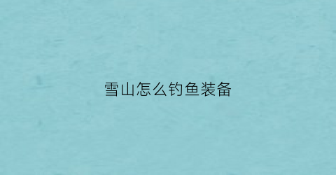 雪山怎么钓鱼装备(雪山钓鱼场怎么钓到雪鱼)