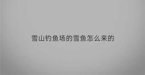 雪山钓鱼场的雪鱼怎么来的(雪山钓鱼有限制)