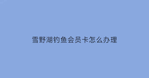 雪野湖钓鱼会员卡怎么办理(雪野湖钓鱼去哪买票)