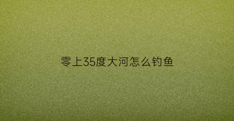 零上35度大河怎么钓鱼(0度钓鱼要多深的水)